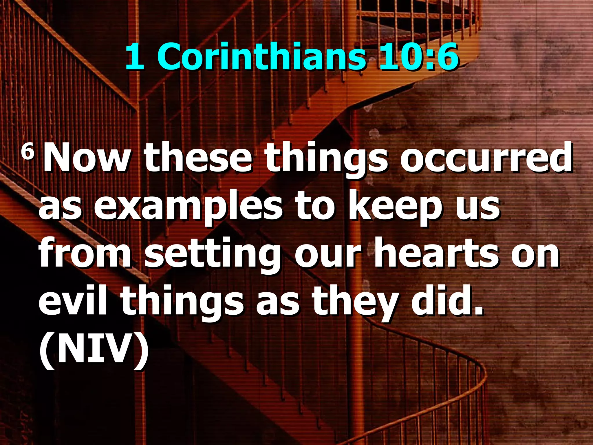 1 Corinthians 10:6  6  Now these things occurred as examples to keep us from setting our hearts on evil things as they did. (NIV) 
