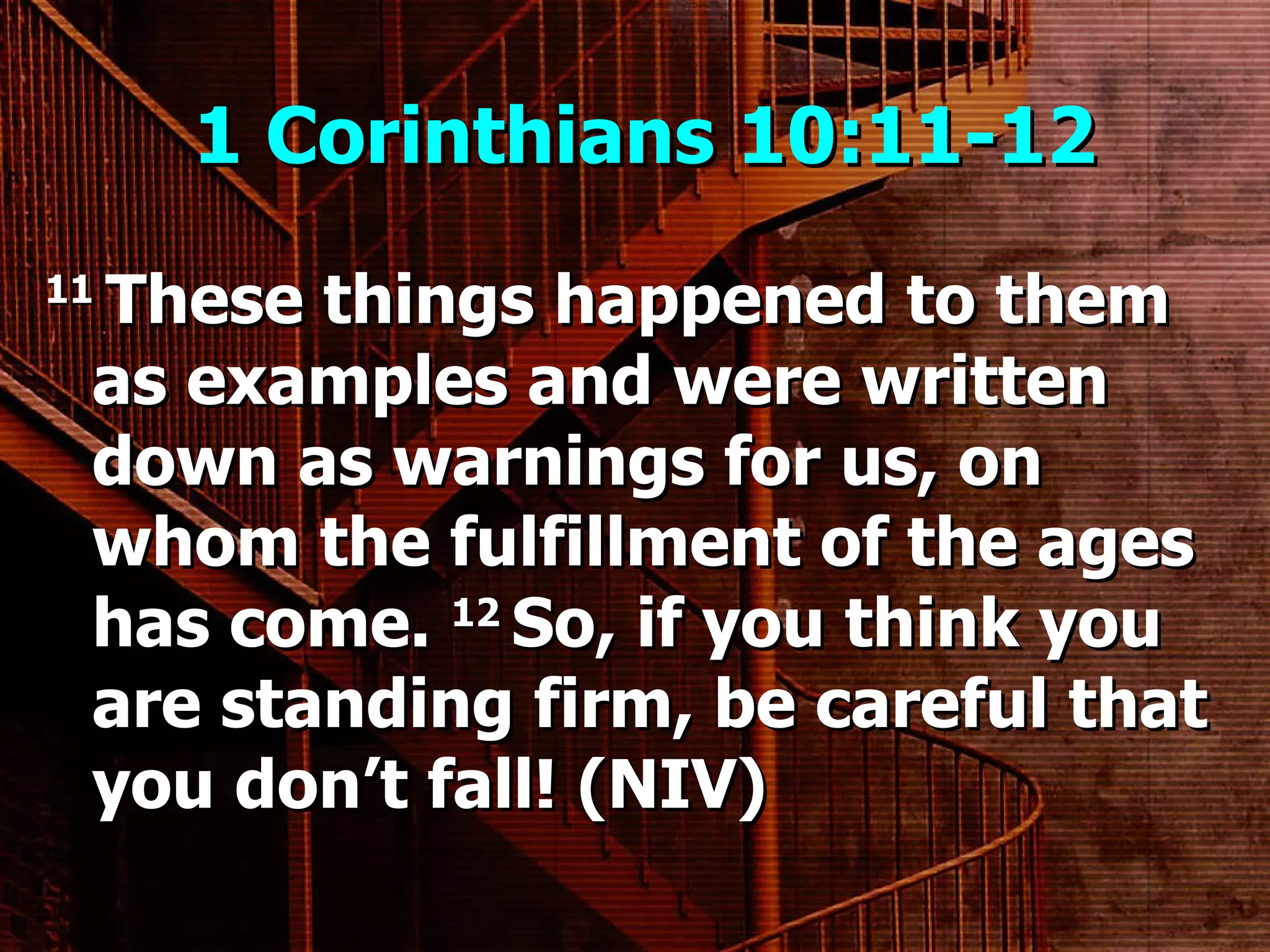 1 Corinthians 10:11-12  11  These things happened to them as examples and were written down as warnings for us, on whom the fulfillment of the ages has come.  12  So, if you think you are standing firm, be careful that you don’t fall! (NIV) 