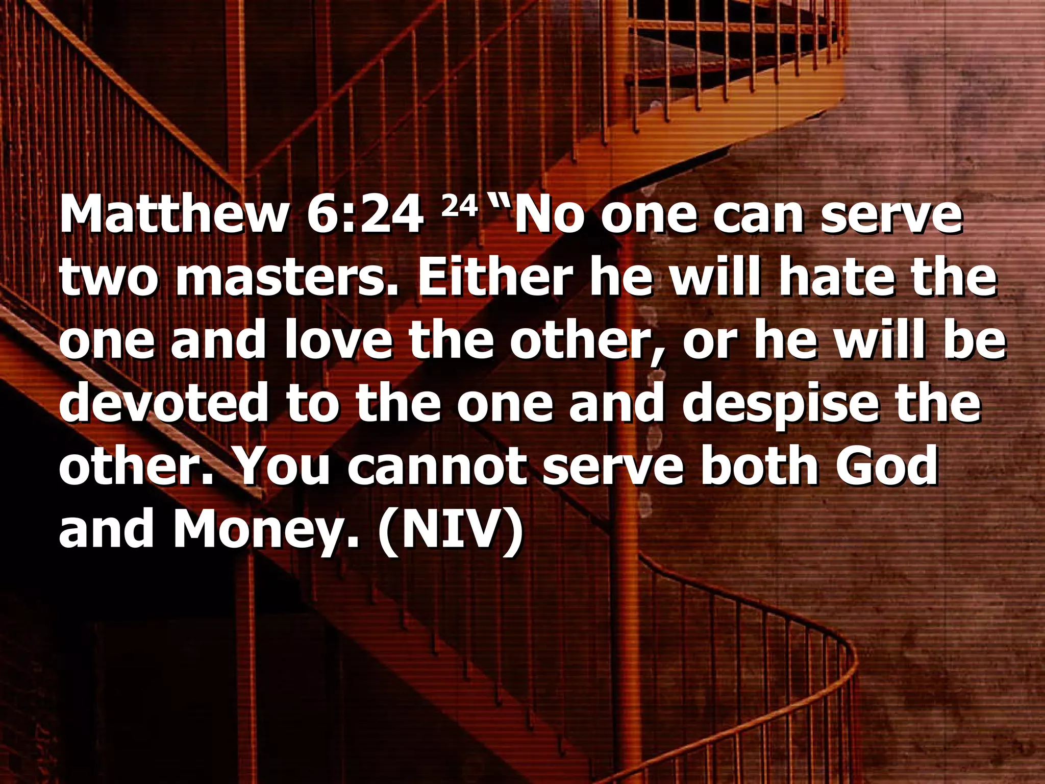 Matthew 6:24  24  “No one can serve two masters. Either he will hate the one and love the other, or he will be devoted to the one and despise the other. You cannot serve both God and Money. (NIV) 