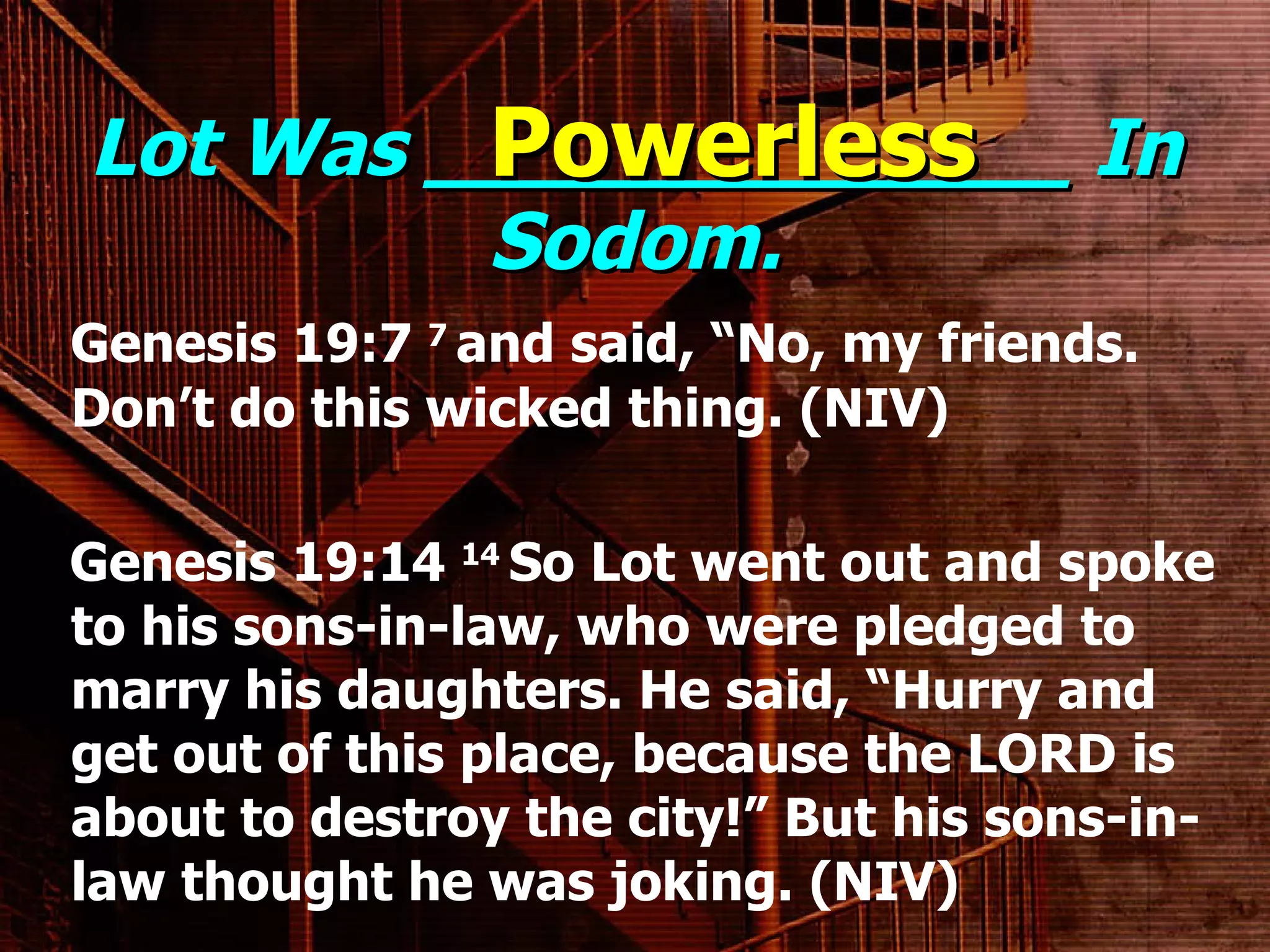Lot Was _____________ In Sodom. Genesis 19:7  7  and said, “No, my friends. Don’t do this wicked thing. (NIV) Genesis 19:14  14  So Lot went out and spoke to his sons-in-law, who were pledged to marry his daughters. He said, “Hurry and get out of this place, because the LORD is about to destroy the city!” But his sons-in-law thought he was joking. (NIV) Powerless 