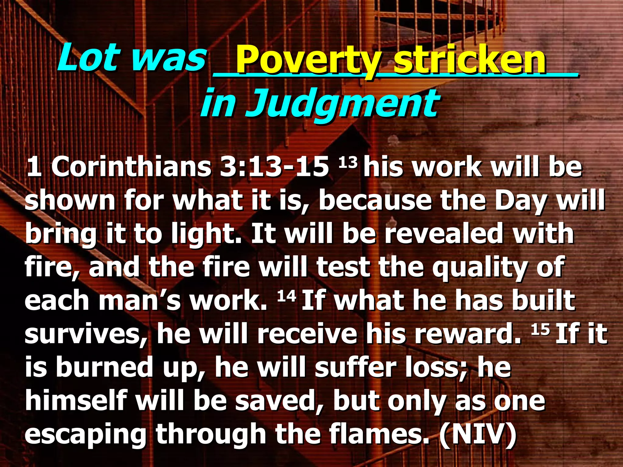 Lot was _______________ in Judgment 1 Corinthians 3:13-15  13  his work will be shown for what it is, because the Day will bring it to light. It will be revealed with fire, and the fire will test the quality of each man’s work.  14  If what he has built survives, he will receive his reward.  15  If it is burned up, he will suffer loss; he himself will be saved, but only as one escaping through the flames. (NIV) Poverty stricken 