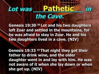 Lot was _____________ in the Cave. Genesis 19:30  30  Lot and his two daughters left Zoar and settled in the mountains, for he was afraid to stay in Zoar. He and his two daughters lived in a cave. (NIV)   Genesis 19:33  33  That night they got their father to drink wine, and the older daughter went in and lay with him. He was not aware of it when she lay down or when she got up. (NIV) Pathetic 