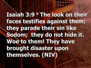 Isaiah 3:9  9  The look on their faces testifies against them; they parade their sin like Sodom;  they do not hide it. Woe to them! They have brought disaster upon themselves. (NIV) 