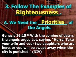 3. Follow The Examples of ______________. A. We Need the ___________ of the Angels. Righteousness Priorities Genesis 19:15  15  With the coming of dawn, the angels urged Lot, saying, “Hurry! Take your wife and your two daughters who are here, or you will be swept away when the city is punished.” (NIV) 
