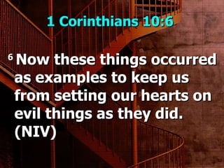 1 Corinthians 10:6  6  Now these things occurred as examples to keep us from setting our hearts on evil things as they did. (NIV) 