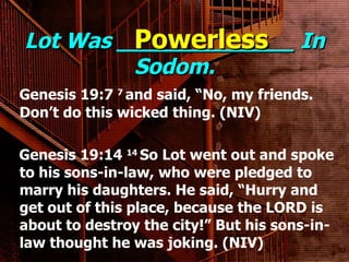 Lot Was _____________ In Sodom. Genesis 19:7  7  and said, “No, my friends. Don’t do this wicked thing. (NIV) Genesis 19:14  14  So Lot went out and spoke to his sons-in-law, who were pledged to marry his daughters. He said, “Hurry and get out of this place, because the LORD is about to destroy the city!” But his sons-in-law thought he was joking. (NIV) Powerless 