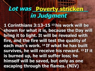 Lot was _______________ in Judgment 1 Corinthians 3:13-15  13  his work will be shown for what it is, because the Day will bring it to light. It will be revealed with fire, and the fire will test the quality of each man’s work.  14  If what he has built survives, he will receive his reward.  15  If it is burned up, he will suffer loss; he himself will be saved, but only as one escaping through the flames. (NIV) Poverty stricken 