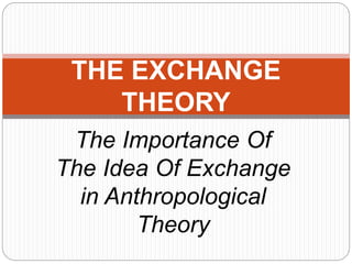THE EXCHANGE 
THEORY 
The Importance Of 
The Idea Of Exchange 
in Anthropological 
Theory 
 