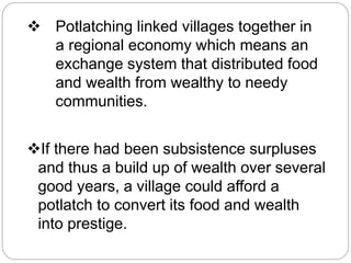 Potlatching linked villages together in 
a regional economy which means an 
exchange system that distributed food 
and wealth from wealthy to needy 
communities. 
If there had been subsistence surpluses 
and thus a build up of wealth over several 
good years, a village could afford a 
potlatch to convert its food and wealth 
into prestige. 
 