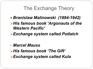 The Exchange Theory 
 Branislaw Malinowski (1884-1942) 
His famous book ‘Argonauts of the 
Western Pacific’ 
Exchange system called Potlatch 
• Marcel Mauss 
His famous book ‘The Gift’ 
Exchange system called Kula 
 