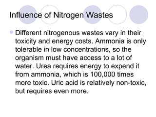 Influence of Nitrogen Wastes Different nitrogenous wastes vary in their toxicity and energy costs. Ammonia is only tolerable in low concentrations, so the organism must have access to a lot of water. Urea requires energy to expend it from ammonia, which is 100,000 times more toxic. Uric acid is relatively non-toxic, but requires even more. 