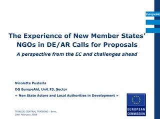 EuropeAid




The Experience of New Member States’
  NGOs in DE/AR Calls for Proposals
  A perspective from the EC and challenges ahead




 Nicoletta Pusterla
 DG EuropeAid, Unit F3, Sector
 « Non State Actors and Local Authorities in Development »




 TRIALOG CENTRAL TRAINING - Brno,
 20th February 2008