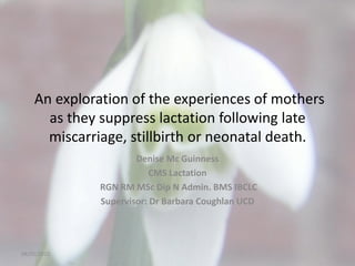 An exploration of the experiences of mothers
as they suppress lactation following late
miscarriage, stillbirth or neonatal death.
Denise Mc Guinness
CMS Lactation
RGN RM MSc Dip N Admin. BMS IBCLC
Supervisor: Dr Barbara Coughlan UCD
08/05/2015
 