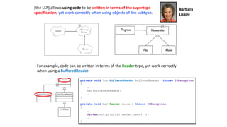 [the LSP] allows using code to be written in terms of the supertype
specification, yet work correctly when using objects of the subtype.
For example, code can be written in terms of the Reader type, yet work correctly
when using a BufferedReader.
private void foo(BufferedReader bufferedReader) throws IOException
{
…
bar(bufferedReader);
…
}
private void bar(Reader reader) throws IOException
{
…
System.out.println( reader.read() );
…
}
Barbara
Liskov
 