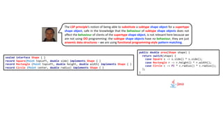 The LSP principle’s notion of being able to substitute a subtype shape object for a supertype
shape object, safe in the knowledge that the behaviour of subtype shape objects does not
affect the behaviour of clients of the supertype shape object, is not relevant here because we
are not using OO programming: the subtype shape objects have no behaviour, they are just
anaemic data structures – we are using functional programming-style pattern-matching.
sealed interface Shape { }
record Square(Point topLeft, double side) implements Shape { }
record Rectangle (Point topLeft, double height, double width) implements Shape { }
record Circle (Point center, double radius) implements Shape { }
public double area(Shape shape) {
return switch(shape) {
case Square s -> s.side() * s.side();
case Rectangle r -> r.height() * r.width();
case Circle c -> PI * c.radius() * c.radius();
};
}
 