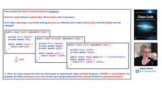 Now consider the object-oriented solution in Listing 6-6.
Here the area() method is polymorphic. No Geometry class is necessary.
So if I add a new shape, none of the existing functions are affected, but if I add a new function all of the shapes must be
changed!1
1. There are ways around this that are well known to experienced object-oriented designers: VISITOR, or dual-dispatch, for
example. But these techniques carry costs of their own and generally return the structure to that of a procedural program.
public class Square implements Shape {
private Point topLeft;
private double side;
public double area() {
return side*side;
}
}
public class Rectangle implements Shape {
private Point topLeft;
private double height;
private double width;
public double area() {
return height * width;
}
}
public class Circle implements Shape {
private Point center;
private double radius;
public static final double PI = 3.141592653589793;
public double area() {
return PI * radius * radius;
}
}
Robert Martin
@unclebobmartin
 