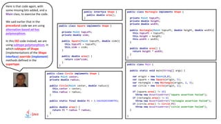 public interface Shape {
public double area();
}
public class Rectangle implements Shape {
private Point topLeft;
private double height;
private double width;
public Rectangle(Point topLeft, double height, double width){
this.topLeft = topLeft;
this.height = height;
this.width = width;
}
public double area() {
return height * width;
}
}
public class Circle implements Shape {
private Point center;
private double radius;
public Circle(Point center, double radius){
this.center = center;
this.radius = radius;
}
public static final double PI = 3.141592653589793;
public double area() {
return PI * radius * radius;
}
}
public class Square implements Shape {
private Point topLeft;
private double side;
public Square(Point topLeft, double side){
this.topLeft = topLeft;
this.side = side;
}
public double area() {
return side*side;
}
} public class Main {
public static void main(String[] args) {
var origin = new Point(0,0);
var square = new Square(origin, 5);
var rectangle = new Rectangle(origin, 2, 3);
var circle = new Circle(origin, 1);
if (square.area() != 25)
throw new AssertionError("square assertion failed");
if (rectangle.area() != 6)
throw new AssertionError("rectangle assertion failed");
if (circle.area() != Circle.PI)
throw new AssertionError("circle assertion failed");
}
}
Here is that code again, with
some missing bits added, and a
Main class, to exercise the code.
We said earlier that in the
procedural code we are using
alternation-based ad-hoc
polymorphism.
In this OO code instead, we are
using subtype polymorphism, in
which subtypes of Shape
(implementations of the Shape
interface) override (implement)
methods defined in the
supertype.
 