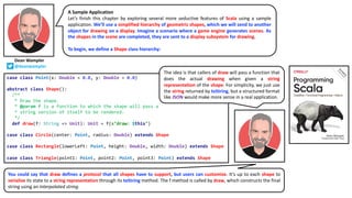 You could say that draw defines a protocol that all shapes have to support, but users can customize. It’s up to each shape to
serialize its state to a string representation through its toString method. The f method is called by draw, which constructs the final
string using an interpolated string.
A Sample Application
Let’s finish this chapter by exploring several more seductive features of Scala using a sample
application. We’ll use a simplified hierarchy of geometric shapes, which we will send to another
object for drawing on a display. Imagine a scenario where a game engine generates scenes. As
the shapes in the scene are completed, they are sent to a display subsystem for drawing.
To begin, we define a Shape class hierarchy:
case class Point(x: Double = 0.0, y: Double = 0.0)
abstract class Shape():
/**
* Draw the shape.
* @param f is a function to which the shape will pass a
* string version of itself to be rendered.
*/
def draw(f: String => Unit): Unit = f(s"draw: $this")
case class Circle(center: Point, radius: Double) extends Shape
case class Rectangle(lowerLeft: Point, height: Double, width: Double) extends Shape
case class Triangle(point1: Point, point2: Point, point3: Point) extends Shape
The idea is that callers of draw will pass a function that
does the actual drawing when given a string
representation of the shape. For simplicity, we just use
the string returned by toString, but a structured format
like JSON would make more sense in a real application.
Dean Wampler
@deanwampler
 
