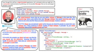 Even though this will be a single-threaded application, let’s anticipate what we might do in
a concurrent implementation by defining a set of possible Messages that can be exchanged
between modules:
Dean Wampler
@deanwampler
sealed trait Message
case class Draw(shape: Shape) extends Message
case class Response(message: String) extends Message
case object Exit extends Message
The sealed keyword means that we can only define subtypes of Message in the same file. This
prevents bugs where users define their own Message subtypes that would break the code we’re
about to see in the next file! These are all the allowed messages, known in advance.
Recall that Shape was not declared sealed earlier because we intend for people to create their own
subtypes of it. There could be an infinite number of Shape subtypes, in principle. So, use sealed
hierarchies when all the possible variants are fixed.
object ProcessMessages:
def apply(message: Message): Message =
message match
case Exit =>
println(s"ProcessMessage: exiting...")
Exit
case Draw(shape) =>
shape.draw(str => println(s"ProcessMessage: $str"))
Response(s"ProcessMessage: $shape drawn")
case Response(unexpected) =>
val response = Response(s"ERROR: Unexpected Response: $unexpected")
println(s"ProcessMessage: $response")
response
If the case clauses don’t cover all possible values that can
be passed to the match expression, a MatchError is thrown
at runtime.
Fortunately, the compiler can detect and warn you that the
case clauses are not exhaustive, meaning they don’t
handle all possible inputs. Note that our sealed hierarchy
of messages is crucial here.
If a user could create a new subtype of Message, our match
expression would no longer cover all possibilities. Hence, a
bug would be introduced in this code!
 