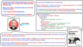 Dean Wampler
@deanwampler
object ProcessMessages:
def apply(message: Message): Message =
message match
case Exit =>
println(s"ProcessMessage: exiting...")
Exit
case Draw(shape) =>
shape.draw(str => println(s"ProcessMessage: $str"))
Response(s"ProcessMessage: $shape drawn")
case Response(unexpected) =>
val response = Response(s"ERROR: Unexpected Response: $unexpected")
println(s"ProcessMessage: $response")
response
PATTERN MATCHING VERSUS SUBTYPE POLYMORPHISM
Pattern matching plays a central role in FP just as subtype polymorphism (i.e., overriding
methods in subtypes) plays a central role in OOP.
The combination of functional-style pattern matching with polymorphic dispatch, as used here,
is a powerful combination that is a benefit of a mixed paradigm language like Scala.
Our match expression only knows about Shape and draw. We don’t match on specific subtypes of Shape. This means our code won’t
break if a user adds a new Shape to the hierarchy.
In contrast, the case clauses match on specific subtypes of Message, but we protected ourselves from unexpected change by
making Message a sealed hierarchy. We know by design all the possible Messages exchanged.
Hence, we have combined polymorphic dispatch from OOP with pattern matching, a workhorse of FP. This is one way that Scala
elegantly integrates these two programming paradigms!
One of the tenets of OOP is that you should never use if or match
statements that match on instance type because inheritance
hierarchies evolve.
When a new subtype is introduced without also fixing these
statements, they break.
Instead, polymorphic methods should be used.
So, is the pattern-matching code just discussed an antipattern?
 