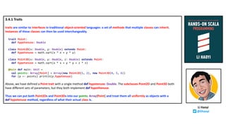 3.4.1 Traits
traits are similar to interfaces in traditional object-oriented languages: a set of methods that multiple classes can inherit.
Instances of these classes can then be used interchangeably.
trait Point:
def hypotenuse: Double
class Point2D(x: Double, y: Double) extends Point:
def hypotenuse = math.sqrt(x * x + y * y)
class Point3D(x: Double, y: Double, z: Double) extends Point:
def hypotenuse = math.sqrt(x * x + y * y + z * z)
@main def main: Unit =
val points: Array[Point] = Array(new Point2D(1, 2), new Point3D(4, 5, 6))
for (p <- points) println(p.hypotenuse)
Above, we have defined a Point trait with a single method def hypotenuse: Double. The subclasses Point2D and Point3D both
have different sets of parameters, but they both implement def hypothenuse.
Thus we can put both Point2Ds and Point3Ds into our points: Array[Point] and treat them all uniformly as objects with a
def hypotenuse method, regardless of what their actual class is.
Li Haoyi
@lihaoyi
 