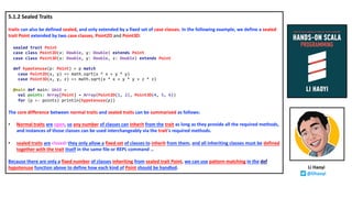 5.1.2 Sealed Traits
traits can also be defined sealed, and only extended by a fixed set of case classes. In the following example, we define a sealed
trait Point extended by two case classes, Point2D and Point3D:
sealed trait Point
case class Point2D(x: Double, y: Double) extends Point
case class Point3D(x: Double, y: Double, z: Double) extends Point
def hypotenuse(p: Point) = p match
case Point2D(x, y) => math.sqrt(x * x + y * y)
case Point3D(x, y, z) => math.sqrt(x * x + y * y + z * z)
@main def main: Unit =
val points: Array[Point] = Array(Point2D(1, 2), Point3D(4, 5, 6))
for (p <- points) println(hypotenuse(p))
The core difference between normal traits and sealed traits can be summarized as follows:
• Normal traits are open, so any number of classes can inherit from the trait as long as they provide all the required methods,
and instances of those classes can be used interchangeably via the trait's required methods.
• sealed traits are closed: they only allow a fixed set of classes to inherit from them, and all inheriting classes must be defined
together with the trait itself in the same file or REPL command …
Because there are only a fixed number of classes inheriting from sealed trait Point, we can use pattern matching in the def
hypotenuse function above to define how each kind of Point should be handled. Li Haoyi
@lihaoyi
 