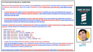 5.1.3 Use Cases for Normal v.s. Sealed Traits
Both normal traits and sealed traits are common in Scala applications: normal traits for interfaces which may have any number
of subclasses, and sealed traits where the number of subclasses is fixed. Normal traits and sealed traits make different things
easy:
• A normal trait hierarchy makes it easy to add additional sub-classes: just define your class and implement the necessary
methods. However, it makes it difficult to add new methods: a new method needs to be added to all existing subclasses, of
which there may be many.
• A sealed trait hierarchy is the opposite: it is easy to add new methods, since a new method can simply pattern match on
each sub-class and decide what it wants to do for each. However, adding new sub-classes is difficult, as you need to go to all
existing pattern matches and add the case to handle your new sub-class.
In general, sealed traits are good for modelling hierarchies where you expect the number of sub-classes to change very little or
not-at-all. A good example of something that can be modeled using sealed trait is JSON:
sealed trait Json
case class Null() extends Json
case class Bool(value: Boolean) extends Json
case class Str(value: String) extends Json
case class Num(value: Double) extends Json
case class Arr(value: Seq[Json]) extends Json
case class Dict(value: Map[String, Json]) extends Json
• A JSON value can only be JSON null, boolean, number, string, array, or dictionary.
• JSON has not changed in 20 years, so it is unlikely that anyone will need to extend our JSON trait with additional subclasses.
• While the set of sub-classes is fixed, the range of operations we may want to do on a JSON blob is unbounded: parse it,
serialize it, pretty-print it, minify it, sanitize it, etc.
Thus it makes sense to model a JSON data structure as a closed sealed trait hierarchy rather than a normal open trait hierarchy.
Li Haoyi
@lihaoyi
 