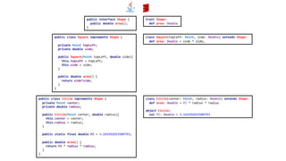public interface Shape {
public double area();
}
public class Circle implements Shape {
private Point center;
private double radius;
public Circle(Point center, double radius){
this.center = center;
this.radius = radius;
}
public static final double PI = 3.141592653589793;
public double area() {
return PI * radius * radius;
}
}
public class Square implements Shape {
private Point topLeft;
private double side;
public Square(Point topLeft, double side){
this.topLeft = topLeft;
this.side = side;
}
public double area() {
return side*side;
}
}
trait Shape:
def area: Double
class Square(topLeft: Point, side: Double) extends Shape:
def area: Double = side * side;
class Circle(center: Point, radius: Double) extends Shape:
def area: Double = PI * radius * radius
object Circle:
val PI: Double = 3.141592653589793
 