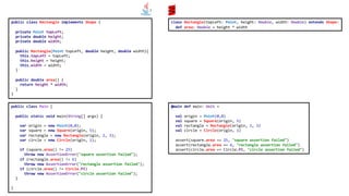 public class Rectangle implements Shape {
private Point topLeft;
private double height;
private double width;
public Rectangle(Point topLeft, double height, double width){
this.topLeft = topLeft;
this.height = height;
this.width = width;
}
public double area() {
return height * width;
}
}
public class Main {
public static void main(String[] args) {
var origin = new Point(0,0);
var square = new Square(origin, 5);
var rectangle = new Rectangle(origin, 2, 3);
var circle = new Circle(origin, 1);
if (square.area() != 25)
throw new AssertionError("square assertion failed");
if (rectangle.area() != 6)
throw new AssertionError("rectangle assertion failed");
if (circle.area() != Circle.PI)
throw new AssertionError("circle assertion failed");
}
}
class Rectangle(topLeft: Point, height: Double, width: Double) extends Shape:
def area: Double = height * width
@main def main: Unit =
val origin = Point(0,0)
val square = Square(origin, 5)
val rectangle = Rectangle(origin, 2, 3)
val circle = Circle(origin, 1)
assert(square.area == 25, "square assertion failed")
assert(rectangle.area == 6, "rectangle assertion failed")
assert(circle.area == Circle.PI, "circle assertion failed")
 