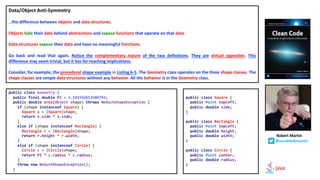 Data/Object Anti-Symmetry
…the difference between objects and data structures.
Objects hide their data behind abstractions and expose functions that operate on that data.
Data structures expose their data and have no meaningful functions.
Go back and read that again. Notice the complementary nature of the two definitions. They are virtual opposites. This
difference may seem trivial, but it has far-reaching implications.
Consider, for example, the procedural shape example in Listing 6-5. The Geometry class operates on the three shape classes. The
shape classes are simple data structures without any behavior. All the behavior is in the Geometry class.
Robert Martin
@unclebobmartin
public class Geometry {
public final double PI = 3.141592653589793;
public double area(Object shape) throws NoSuchShapeException {
if (shape instanceof Square) {
Square s = (Square)shape;
return s.side * s.side;
}
else if (shape instanceof Rectangle) {
Rectangle r = (Rectangle)shape;
return r.height * r.width;
}
else if (shape instanceof Circle) {
Circle c = (Circle)shape;
return PI * c.radius * c.radius;
}
throw new NoSuchShapeException();
}
public class Square {
public Point topLeft;
public double side;
}
public class Rectangle {
public Point topLeft;
public double height;
public double width;
}
public class Circle {
public Point center;
public double radius;
}
 