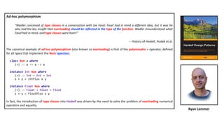 Ad-hoc polymorphism
"Wadler conceived of type classes in a conversation with Joe Fasel. Fasel had in mind a different idea, but it was he
who had the key insight that overloading should be reflected in the type of the function. Wadler misunderstood what
Fasel had in mind, and type classes were born!"
-- History of Haskell, Hudak et al.
The canonical example of ad hoc polymorphism (also known as overloading) is that of the polymorphic + operator, defined
for all types that implement the Num typeclass:
class Num a where
(+) :: a -> a -> a
instance Int Num where
(+) :: Int → Int → Int
x + y = intPlus x y
instance Float Num where
(+) :: Float → Float → Float
x + y = floatPlus x y
In fact, the introduction of type classes into Haskell was driven by the need to solve the problem of overloading numerical
operators and equality.
Ryan Lemmer
 