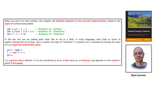 When we call (+) on two numbers, the compiler will dispatch evaluation to the concrete implementation, based on the
types of numbers being added:
let x_int = 1 + 1 -- dispatch to 'intPlus’
let x_float = 1.0 + 2.5 -- dispatch to 'floatPlus’
let x = 1 + 3.14 –- dispatch to 'floatPlus'
In the last line, we are adding what looks like an int to a float. In many languages, we'd have to resort to
explicit coercion (of int to float, say) to resolve this type of "mismatch". In Haskell, this is resolved by treating the value
of 1 as a type-class polymorphic value:
ghci> :type 1
1 :: Num a => a
ghci>
1 is a generic value; whether 1 is to be considered an int or a float value (or a fractional, say) depends on the context in
which it will appear.
Ryan Lemmer
 