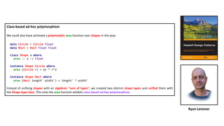 Class-based ad-hoc polymorphism
We could also have achieved a polymorphic area function over shapes in this way:
data Circle = Circle Float
data Rect = Rect Float Float
class Shape a where
area :: a -> Float
instance Shape Circle where
area (Circle r) = pi * r^2
instance Shape Rect where
area (Rect length' width') = length' * width'
Instead of unifying shapes with an algebraic "sum of types", we created two distinct shape types and unified them with
the Shape type-class. This time the area function exhibits class-based ad-hoc polymorphism.
Ryan Lemmer
 