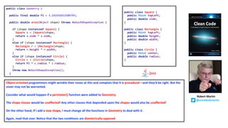 public class Geometry {
public final double PI = 3.141592653589793;
public double area(Object shape) throws NoSuchShapeException {
if (shape instanceof Square) {
Square s = (Square)shape;
return s.side * s.side;
}
else if (shape instanceof Rectangle) {
Rectangle r = (Rectangle)shape;
return r.height * r.width;
}
else if (shape instanceof Circle) {
Circle c = (Circle)shape;
return PI * c.radius * c.radius;
}
throw new NoSuchShapeException();
}
public class Square {
public Point topLeft;
public double side;
}
public class Rectangle {
public Point topLeft;
public double height;
public double width;
}
public class Circle {
public Point center;
public double radius;
}
Object-oriented programmers might wrinkle their noses at this and complain that it is procedural—and they’d be right. But the
sneer may not be warranted.
Consider what would happen if a perimeter() function were added to Geometry.
The shape classes would be unaffected! Any other classes that depended upon the shapes would also be unaffected!
On the other hand, if I add a new shape, I must change all the functions in Geometry to deal with it.
Again, read that over. Notice that the two conditions are diametrically opposed.
Robert Martin
@unclebobmartin
 