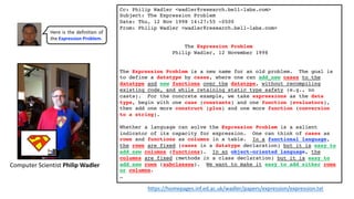 Cc: Philip Wadler <wadler@research.bell-labs.com>
Subject: The Expression Problem
Date: Thu, 12 Nov 1998 14:27:55 -0500
From: Philip Wadler <wadler@research.bell-labs.com>
The Expression Problem
Philip Wadler, 12 November 1998
The Expression Problem is a new name for an old problem. The goal is
to define a datatype by cases, where one can add new cases to the
datatype and new functions over the datatype, without recompiling
existing code, and while retaining static type safety (e.g., no
casts). For the concrete example, we take expressions as the data
type, begin with one case (constants) and one function (evaluators),
then add one more construct (plus) and one more function (conversion
to a string).
Whether a language can solve the Expression Problem is a salient
indicator of its capacity for expression. One can think of cases as
rows and functions as columns in a table. In a functional language,
the rows are fixed (cases in a datatype declaration) but it is easy to
add new columns (functions). In an object-oriented language, the
columns are fixed (methods in a class declaration) but it is easy to
add new rows (subclasses). We want to make it easy to add either rows
or columns.
…
https://homepages.inf.ed.ac.uk/wadler/papers/expression/expression.txt
Computer Scientist Philip Wadler
Here is the definition of
the Expression Problem.
 