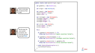 public static void main(String[] args) {
var geometry = new Geometry();
var origin = new Point(0,0);
var square = new Square();
square.topLeft = origin;
square.side = 5;
var rectangle = new Rectangle();
rectangle.topLeft = origin;
rectangle.width = 2;
rectangle.height = 3;
var circle = new Circle();
circle.center = origin;
circle.radius = 1;
try {
if (geometry.area(square) != 25)
throw new AssertionError("square assertion failed");
if (geometry.area(rectangle) != 6)
throw new AssertionError("rectangle assertion failed");
if (geometry.area(circle) != geometry.PI)
throw new AssertionError("circle assertion failed");
} catch (NoSuchShapeException e) {
e.printStackTrace();
}
}
Here is one way
to exercise that
code.
By the way, for
our current
purposes, we
can just use the
java.awt Point.
 