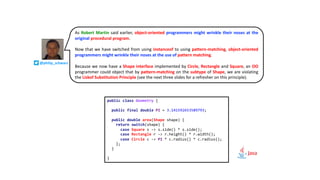 As Robert Martin said earlier, object-oriented programmers might wrinkle their noses at the
original procedural program.
Now that we have switched from using instanceof to using pattern-matching, object-oriented
programmers might wrinkle their noses at the use of pattern matching.
Because we now have a Shape interface implemented by Circle, Rectangle and Square, an OO
programmer could object that by pattern-matching on the subtype of Shape, we are violating
the Liskof Substitution Principle (see the next three slides for a refresher on this principle).
public class Geometry {
public final double PI = 3.141592653589793;
public double area(Shape shape) {
return switch(shape) {
case Square s -> s.side() * s.side();
case Rectangle r -> r.height() * r.width();
case Circle c -> PI * c.radius() * c.radius();
};
}
}
@philip_schwarz
 