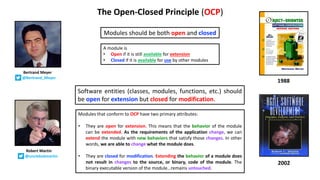 The Open-Closed Principle (OCP)
Modules should be both open and closed
1988
Bertrand Meyer
@Bertrand_Meyer
Robert Martin
@unclebobmartin
2002
Software entities (classes, modules, functions, etc.) should
be open for extension but closed for modification.
Modules that conform to OCP have two primary attributes:
• They are open for extension. This means that the behavior of the module
can be extended. As the requirements of the application change, we can
extend the module with new behaviors that satisfy those changes. In other
words, we are able to change what the module does.
• They are closed for modification. Extending the behavior of a module does
not result in changes to the source, or binary, code of the module. The
binary executable version of the module…remains untouched.
A module is
• Open if it is still available for extension
• Closed if it is available for use by other modules
 