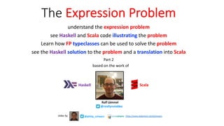 The Expression Problem
understand the expression problem
see Haskell and Scala code illustrating the problem
Learn how FP typeclasses can be used to solve the problem
see the Haskell solution to the problem and a translation into Scala
Part 2
@philip_schwarz
slides by https://www.slideshare.net/pjschwarz
Haskell
based on the work of
Ralf Lämmel
@reallynotabba
Scala
 
