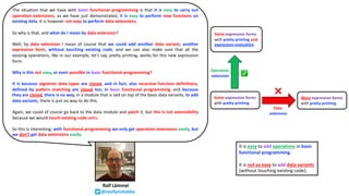 Ralf Lämmel
@reallynotabba
The situation that we have with basic functional programming is that it is easy to carry out
operation extensions, as we have just demonstrated, it is easy to perform new functions on
existing data. It is however not easy to perform data extensions.
So why is that, and what do I mean by data extension?
Well, by data extension I mean of course that we could add another data variant, another
expression form, without touching existing code, and we can also make sure that all the
existing operations, like in our example, let’s say, pretty printing, works for this new expression
form.
Why is this not easy, or even possible in basic functional programming?
It is because algebraic data types are closed, and in fact, also recursive function definitions,
defined by pattern matching are closed too, in basic functional programming, and because
they are closed, there is no way, in a module that is laid on top of the basic data variants, to add
data variants, there is just no way to do this.
Again, we could of course go back to the data module and patch it, but this is not extensibility
because we would touch existing code units.
So this is interesting: with functional programming we only get operation extensions easily, but
we don’t get data extensions easily.
It is easy to add operations in basic
functional programming.
It is not so easy to add data variants
(without touching existing code).
Some expression forms
with pretty printing
More expression forms
with pretty printing
Some expression forms
with pretty printing and
expression evaluation
Data
extension
Operation
extension ✅
❌
 