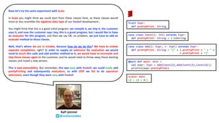 Ralf Lämmel
@reallynotabba
Now let’s try the same experiment with Scala.
In Scala you might think we could start from these classes here, so these classes would
more or less resemble the algebraic data type of our Haskell development…
You might think that this is a good initial program: we compile it, we ship it, the customer
uses it, and now the customer says: hey, this is a great program, but I would like to have
an evaluator for this program, and then we say OK, no problem, we just have to add an
evaluate method to those classes.
Well, that’s where we are in trouble, because how do we do this? We have to violate
separate compilation, right? In order to supply an extension for evaluation we would
need to touch this code and add another method to it, we would have to recompile and
ship those classes again to the customer, and he would need to throw away those existing
classes and install a new version.
This is bad extensibility. But remember, this was easy with Haskell: we could easily add
prettyPrinting and subsequently evaluation, so with OOP we fail to do operation
extensions, even though they were easy with Haskell.
trait Expr:
def prettyPrint: String
case class Const(i: Int) extends Expr:
def prettyPrint: String = i.toString
case class Add(l: Expr, r: Expr) extends Expr:
def prettyPrint: String = "(" + l.prettyPrint + " + " +
r.prettyPrint + ")"
@main def main: Unit =
val expr: Expr = Add(Const(2),Add(Const(3),Const(4)))
println(expr.prettyPrint)
scala> main
(2 + (3 + 4))
 