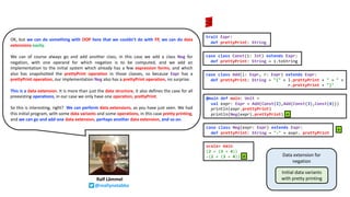 OK, but we can do something with OOP here that we couldn’t do with FP, we can do data
extensions easily.
We can of course always go and add another class, in this case we add a class Neg for
negation, with one operand for which negation is to be computed, and we add an
implementation to the initial system which already has a few expression forms, and which
also has snapshotted the prettyPrint operation in those classes, so because Expr has a
prettyPrint operation, our implementation Neg also has a prettyPrint operation, no surprise.
This is a data extension. It is more than just the data structure, it also defines the case for all
preexisting operations, in our case we only have one operation, prettyPrint.
So this is interesting, right? We can perform data extensions, as you have just seen. We had
this initial program, with some data variants and some operations, in this case pretty printing,
and we can go and add one data extension, perhaps another data extension, and so on.
Ralf Lämmel
@reallynotabba
case class Neg(expr: Expr) extends Expr:
def prettyPrint: String = "-" + expr. prettyPrint
trait Expr:
def prettyPrint: String
case class Const(i: Int) extends Expr:
def prettyPrint: String = i.toString
case class Add(l: Expr, r: Expr) extends Expr:
def prettyPrint: String = "(" + l.prettyPrint + " + " +
r.prettyPrint + ")"
Data extension for
negation
Initial data variants
with pretty printing
➕
@main def main: Unit =
val expr: Expr = Add(Const(2),Add(Const(3),Const(4)))
println(expr.prettyPrint)
println(Neg(expr).prettyPrint)
scala> main
(2 + (3 + 4))
-(2 + (3 + 4))
➕
➕
 