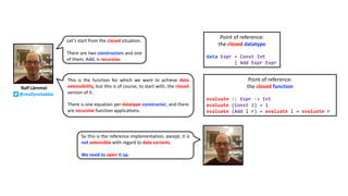 Ralf Lämmel
@reallynotabba
Let’s start from the closed situation.
There are two constructors and one
of them, Add, is recursive.
Point of reference:
the closed datatype
data Expr = Const Int
| Add Expr Expr
Point of reference:
the closed function
evaluate :: Expr -> Int
evaluate (Const i) = i
evaluate (Add l r) = evaluate l + evaluate r
This is the function for which we want to achieve data
extensibility, but this is of course, to start with, the closed
version of it.
There is one equation per datatype constructor, and there
are recursive function applications.
So this is the reference implementation, except, it is
not extensible with regard to data variants.
We need to open it up.
 