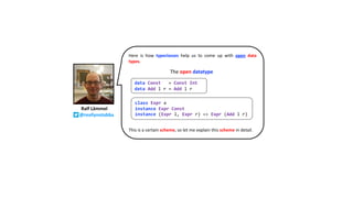 Here is how typeclasses help us to come up with open data
types.
This is a certain scheme, so let me explain this scheme in detail.
Ralf Lämmel
@reallynotabba
class Expr x
instance Expr Const
instance (Expr l, Expr r) => Expr (Add l r)
The open datatype
data Const = Const Int
data Add l r = Add l r
 