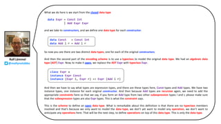 What we do here is we start from the closed data type
data Expr = Const Int
| Add Expr Expr
and we take its constructors, and we define one data type for each constructor.
So now you see there are two distinct data types, one for each of the original constructors.
And then the second part of the encoding scheme is to use a typeclass to model the original data type. We had an algebraic data
type (ADT) Expr. Now, to make it open, we replace the ADT Expr with typeclass Expr.
And then we have to say what types are expression types, and there are these types here, Const types and Add types. We have two
instance types, one instance for each original constructor. And then because Add types are recursive again, we need to add the
appropriate constraints here so that we say, if you form an Add type from two other subexpression types l and r, please make sure
that the subexpression types are also Expr types. This is what the constraint says.
This is the scheme to define an open data type. What is remarkable about this definition is that there are no typeclass members
involved and that’s because we only want to model the data type, we don’t yet want to model any operation, we don’t want to
anticipate any operations here. That will be the next step, to define operations on top of this data type. This is only the data type.
data Const = Const Int
data Add l r = Add l r
class Expr x
instance Expr Const
instance (Expr l, Expr r) => Expr (Add l r)
Ralf Lämmel
@reallynotabba
 