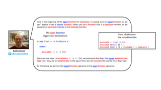 Here is the beginning of the open function for evaluation. It is going to be an open function, so we
can’t expect to see a regular function, rather, we use a function that is a typeclass member, so we
designate a typeclass Evaluate to the evaluate function.
Were we now have x in evaluate :: x -> Int, we previously had Expr, the closed algebraic data
type Expr. Now, we are polymorphic in the type x here, but we constrain the type to be an Expr type.
So this is how we go from the closed function signature to the open function signature.
Ralf Lämmel
@reallynotabba
class Expr x => Evaluate x
where
evaluate :: x -> Int
The open function
(type-class declaration)
Point of reference:
the closed function
evaluate :: Expr -> Int
evaluate (Const i) = i
evaluate (Add l r) = evaluate l + evaluate r
 