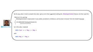 By the way, when I tried to compile that code, I got an error that suggested enabling the -XDatatypeContexts feature, but then I got this:
Main.hs:2:14: warning:
-XDatatypeContexts is deprecated: It was widely considered a misfeature, and has been removed from the Haskell language.
|
2 | {-# LANGUAGE DatatypeContexts #-}
| ^^^^^^^^^^^^^^^^
So in the code, I replaced
data Expr x => Neg x = Neg x
with
data Neg x = Neg x
@philip_schwarz
 