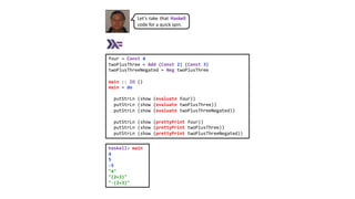 four = Const 4
twoPlusThree = Add (Const 2) (Const 3)
twoPlusThreeNegated = Neg twoPlusThree
main :: IO ()
main = do
putStrLn (show (evaluate four))
putStrLn (show (evaluate twoPlusThree))
putStrLn (show (evaluate twoPlusThreeNegated))
putStrLn (show (prettyPrint four))
putStrLn (show (prettyPrint twoPlusThree))
putStrLn (show (prettyPrint twoPlusThreeNegated))
haskell> main
4
5
-5
"4"
"(2+3)"
"-(2+3)"
Let’s take that Haskell
code for a quick spin.
 