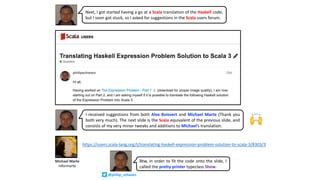 Michael Marte
informarte
https://users.scala-lang.org/t/translating-haskell-expression-problem-solution-to-scala-3/8303/3
Next, I got started having a go at a Scala translation of the Haskell code,
but I soon got stuck, so I asked for suggestions in the Scala users forum.
I received suggestions from both Alex Boisvert and Michael Marte (Thank you
both very much). The next slide is the Scala equivalent of the previous slide, and
consists of my very minor tweaks and additions to Michael’s translation.
🙌
Btw, in order to fit the code onto the slide, I
called the pretty printer typeclass Show.
@philip_schwarz
 