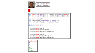 def eval[A:Expr:Eval](a: A) = implicitly[Eval[A]].eval(a)
def show[A:Expr:Show](a: A) = implicitly[Show[A]].show(a)
val four = Const(4)
val twoPlusThree = Add(Const(2), Const(3))
val twoPlusThreeNegated = Neg(twoPlusThree)
@main def main: Unit =
println(eval(four))
println(eval(twoPlusThree))
println(eval(twoPlusThreeNegated))
println(show(four))
println(show(twoPlusThree))
println(show(twoPlusThreeNegated))
Let’s take that Scala
code for a quick spin.
scala> main
4
5
-5
4
(2+3)
-(2+3)
 